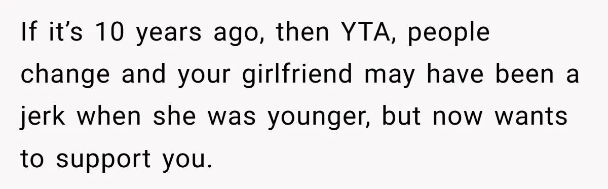 If it’s 10 years ago, then YTA, people change and your girlfriend may have been a jerk when she was younger, but now wants to support you.