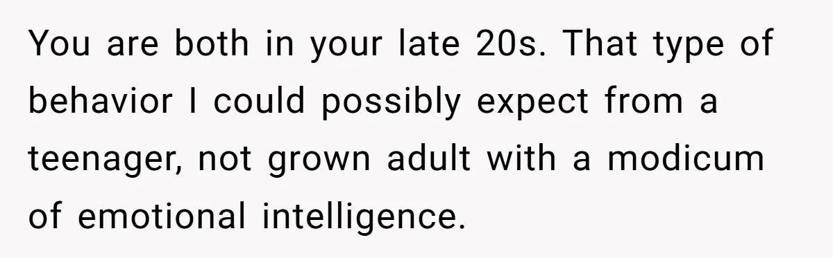 You are both in your late 20s. That type of behavior I could possibly expect from a teenager, not grown adult with a modicum of emotional intelligence.