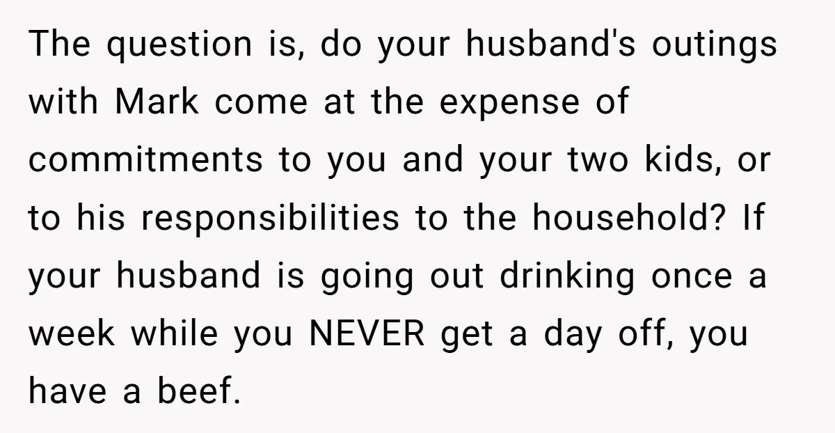The question is, do your husband's outings with Mark come at the expense of commitments to you and your two kids, or to his responsibilities to the household? If your...