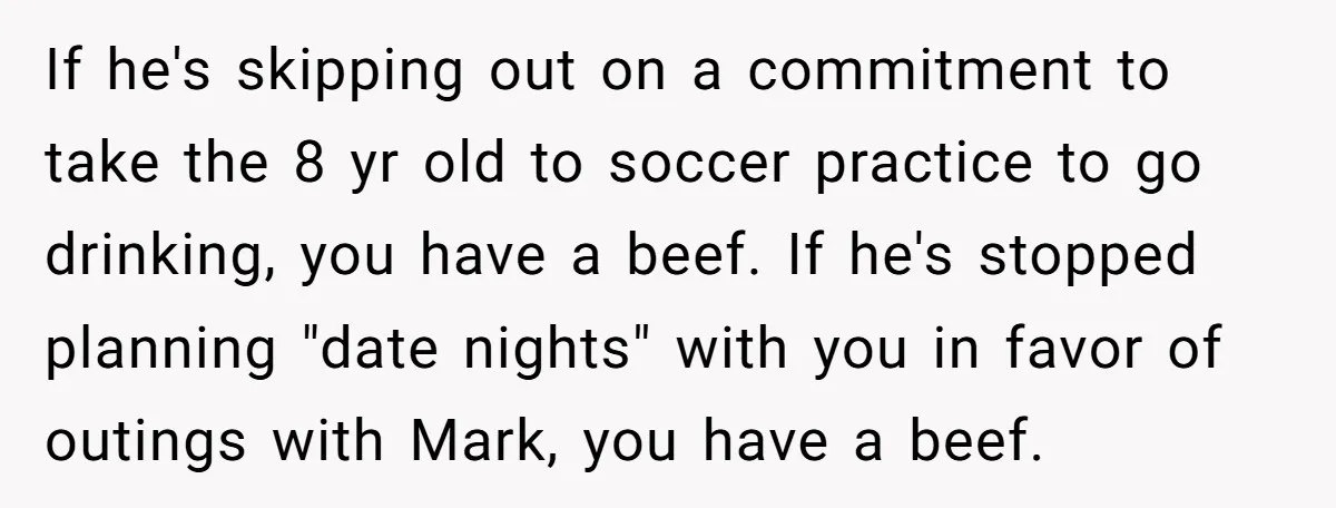 If he's skipping out on a commitment to take the 8 yr old to soccer practice to go drinking, you have a beef. If he's stopped planning "date nights" with...