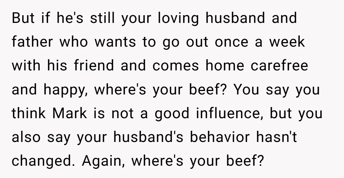 But if he's still your loving husband and father who wants to go out once a week with his friend and comes home carefree and happy, where's your beef? You...