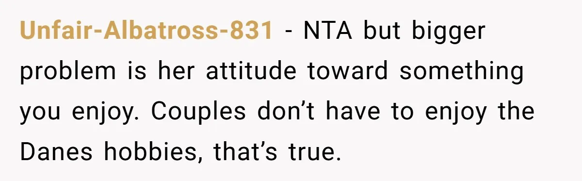 Unfair-Albatross-831 − NTA but bigger problem is her attitude toward something you enjoy. Couples don’t have to enjoy the Danes hobbies, that’s true.