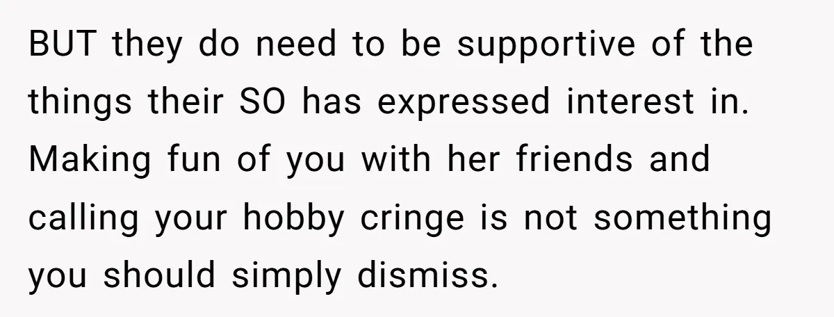 BUT they do need to be supportive of the things their SO has expressed interest in. Making fun of you with her friends and calling your hobby cringe is not...