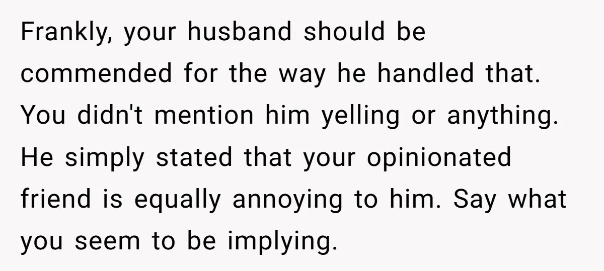 Frankly, your husband should be commended for the way he handled that. You didn't mention him yelling or anything. He simply stated that your opinionated friend is equally annoying to...