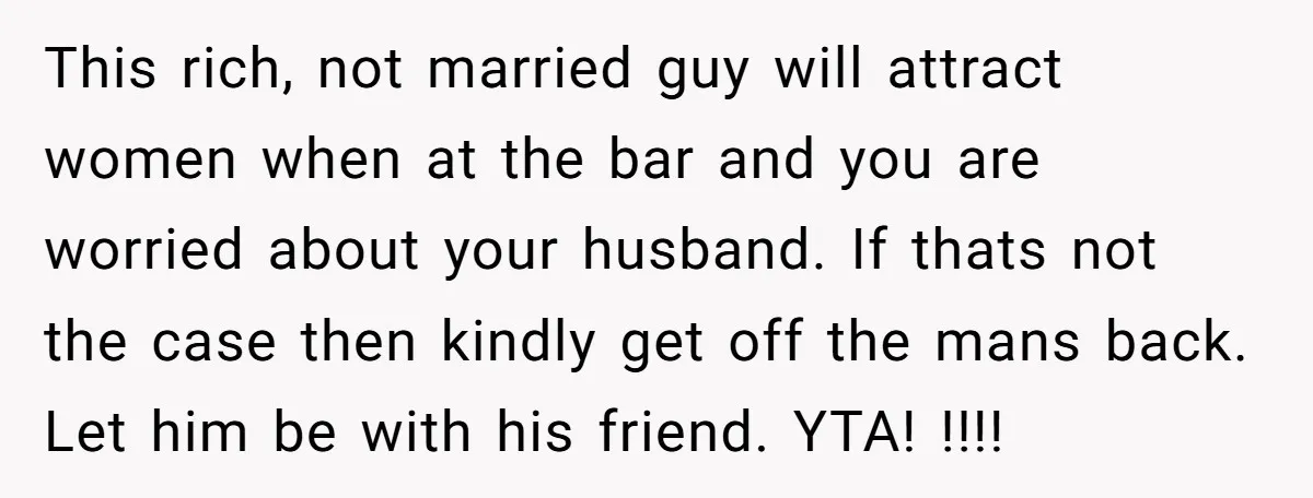 This rich, not married guy will attract women when at the bar and you are worried about your husband. If thats not the case then kindly get off the mans...
