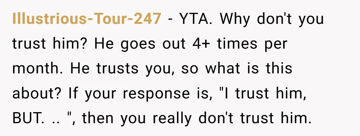 Illustrious-Tour-247 − YTA. Why don't you trust him? He goes out 4+ times per month. He trusts you, so what is this about? If your response is, "I trust him,...