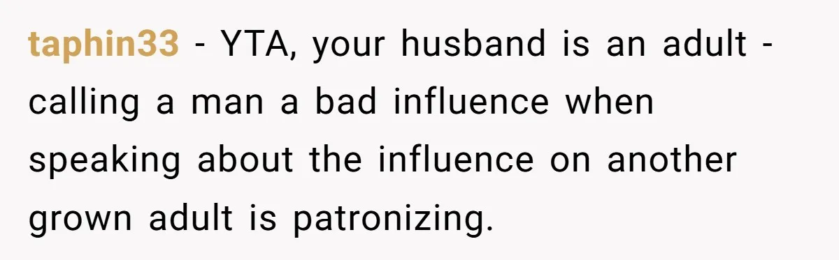taphin33 − YTA, your husband is an adult - calling a man a bad influence when speaking about the influence on another grown adult is patronizing.