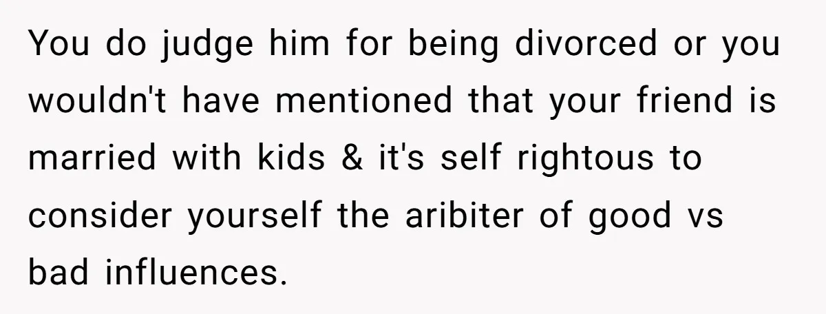 You do judge him for being divorced or you wouldn't have mentioned that your friend is married with kids & it's self rightous to consider yourself the aribiter of good...