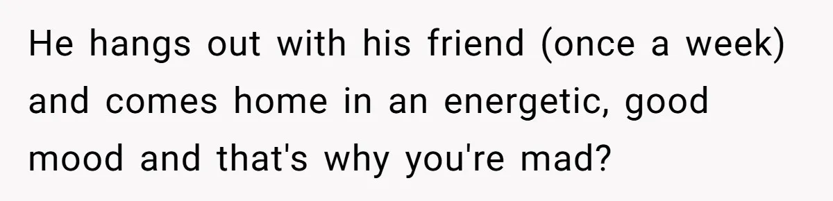 He hangs out with his friend (once a week) and comes home in an energetic, good mood and that's why you're mad?