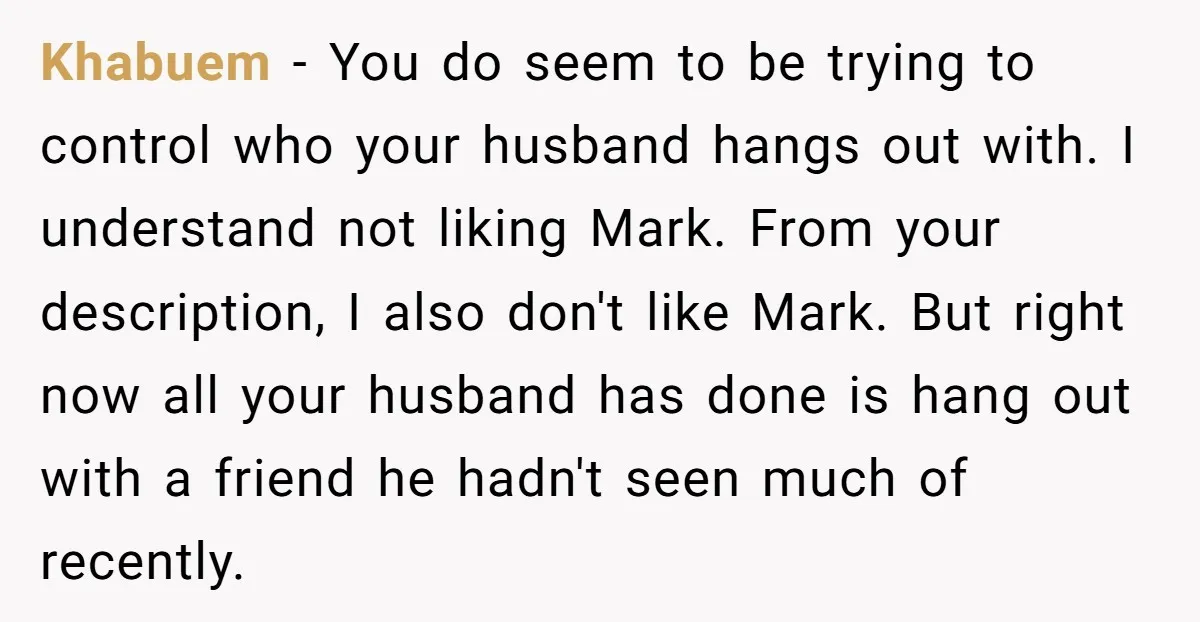 Khabuem − You do seem to be trying to control who your husband hangs out with. I understand not liking Mark. From your description, I also don't like Mark. But...