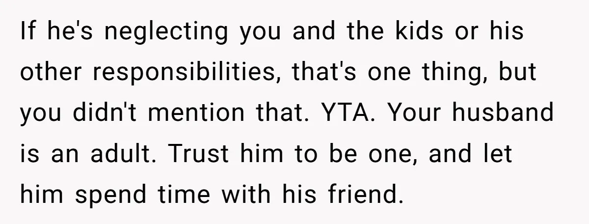 If he's neglecting you and the kids or his other responsibilities, that's one thing, but you didn't mention that. YTA. Your husband is an adult. Trust him to be one,...