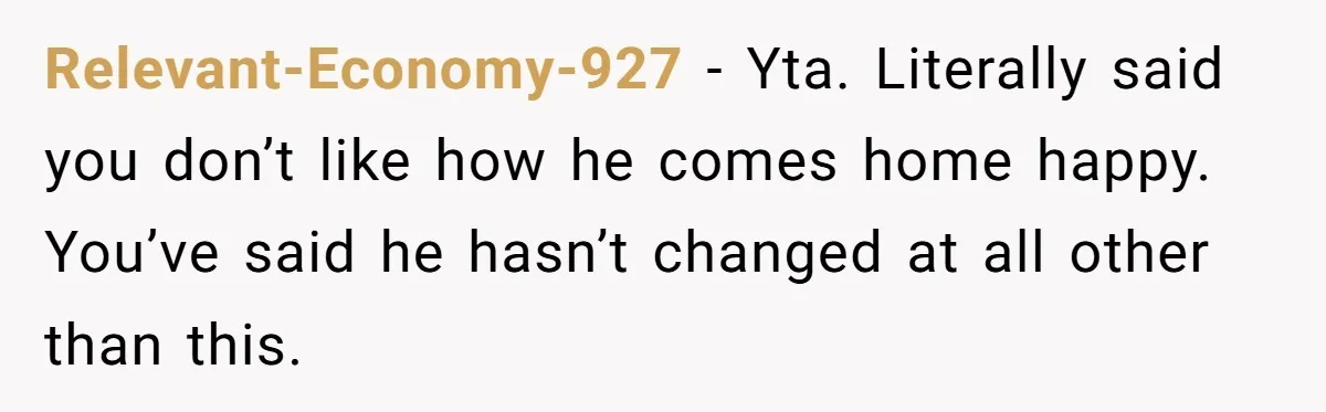 Relevant-Economy-927 − Yta. Literally said you don’t like how he comes home happy. You’ve said he hasn’t changed at all other than this.