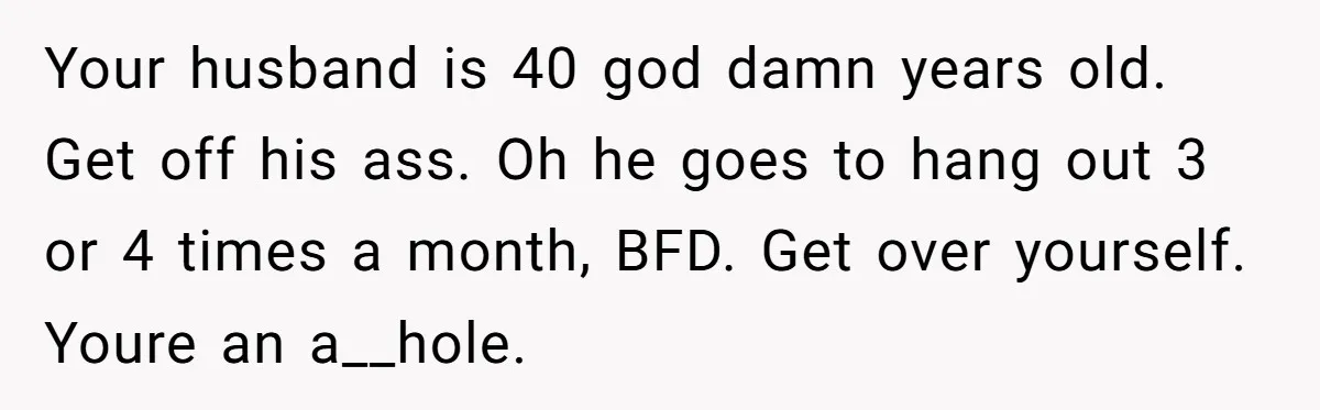 Your husband is 40 god damn years old. Get off his ass. Oh he goes to hang out 3 or 4 times a month, BFD. Get over yourself. Youre an...