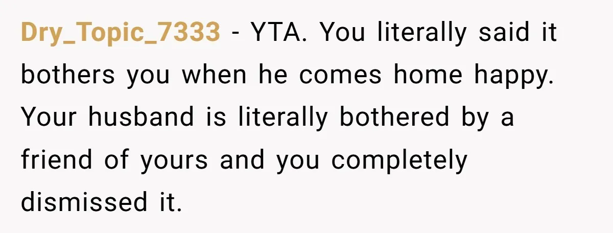 Dry_Topic_7333 − YTA. You literally said it bothers you when he comes home happy. Your husband is literally bothered by a friend of yours and you completely dismissed it.