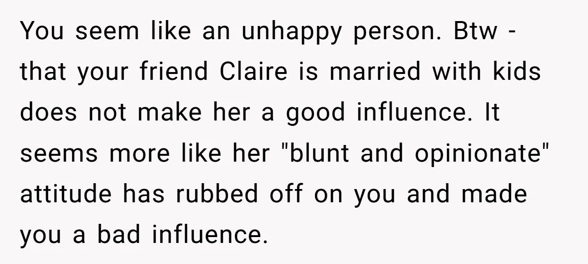 You seem like an unhappy person. Btw - that your friend Claire is married with kids does not make her a good influence. It seems more like her "blunt and...