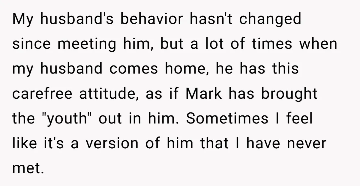 My husband's behavior hasn't changed since meeting him, but a lot of times when my husband comes home, he has this carefree attitude, as if Mark has brought the "youth"...