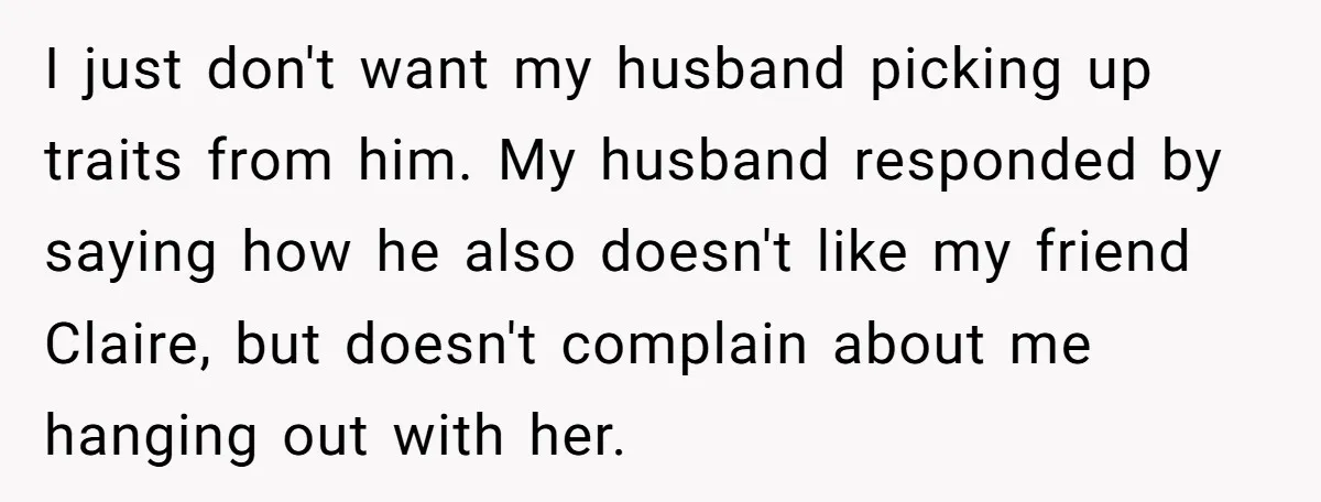 I just don't want my husband picking up traits from him. My husband responded by saying how he also doesn't like my friend Claire, but doesn't complain about me hanging...