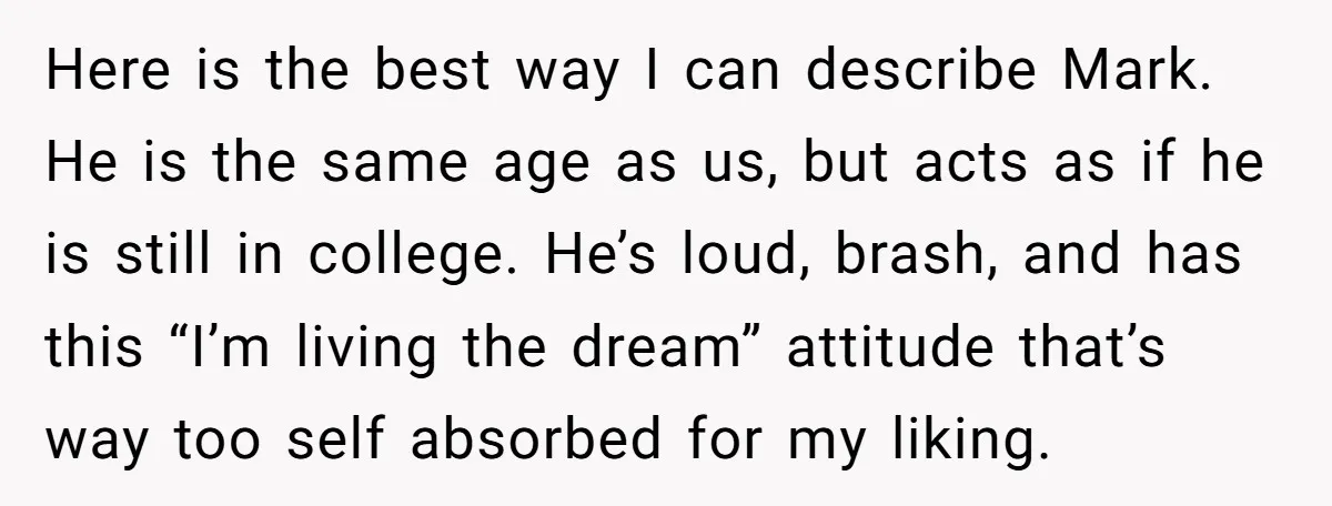 Here is the best way I can describe Mark. He is the same age as us, but acts as if he is still in college. He’s loud, brash, and has...