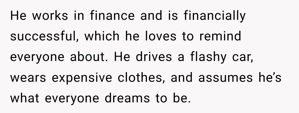 He works in finance and is financially successful, which he loves to remind everyone about. He drives a flashy car, wears expensive clothes, and assumes he’s what everyone dreams to...