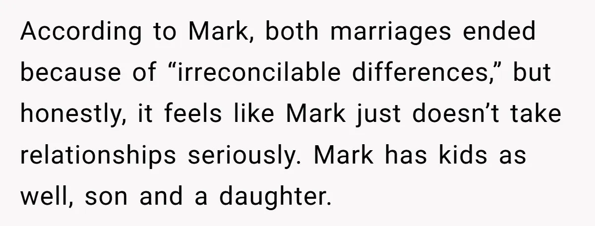 According to Mark, both marriages ended because of “irreconcilable differences,” but honestly, it feels like Mark just doesn’t take relationships seriously. Mark has kids as well, son and a daughter.