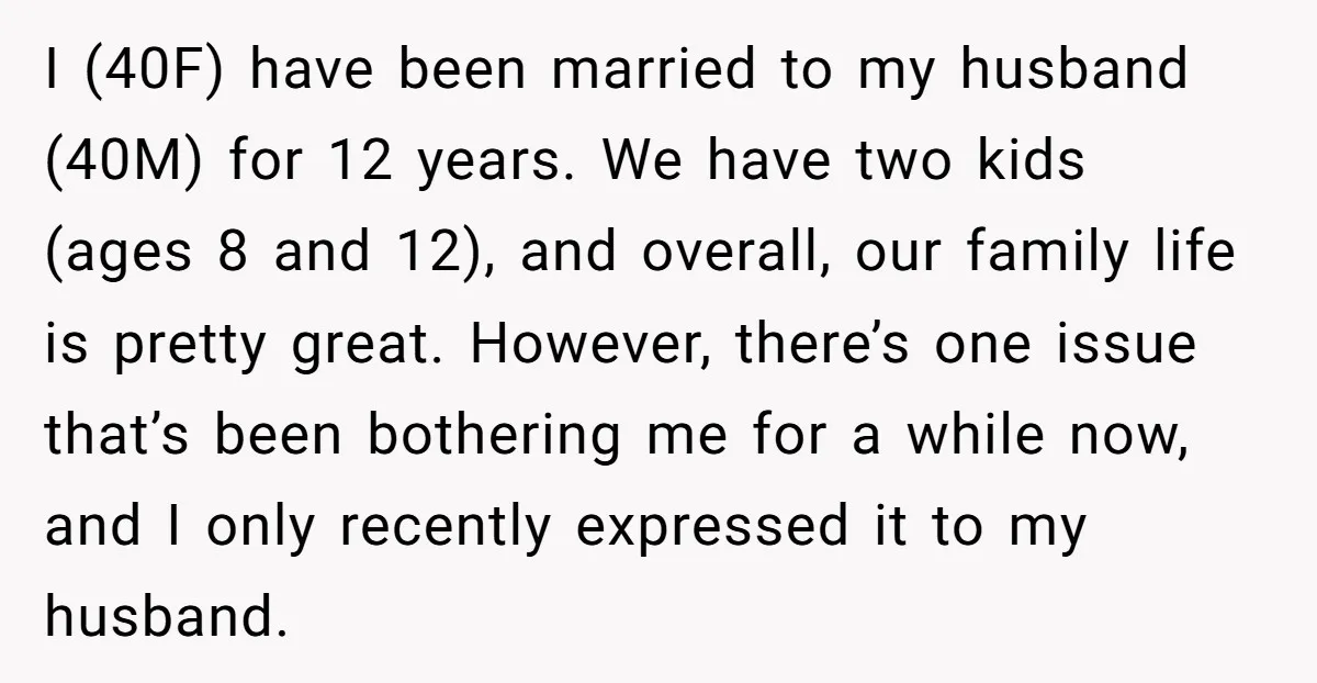 I (40F) have been married to my husband (40M) for 12 years. We have two kids (ages 8 and 12), and overall, our family life is pretty great. However, there’s...