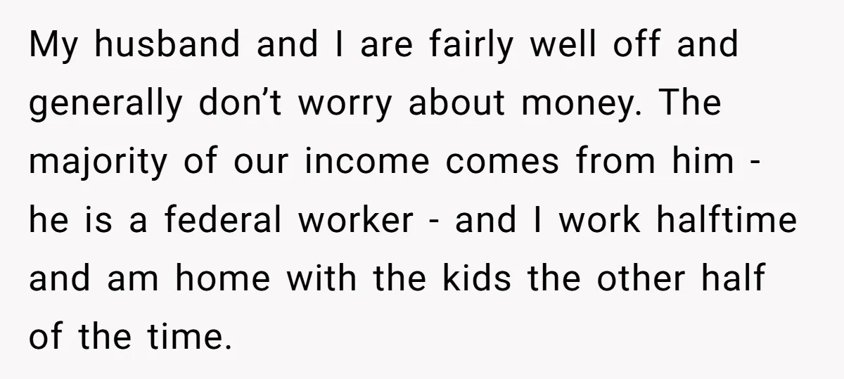 My husband and I are fairly well off and generally don’t worry about money. The majority of our income comes from him - he is a federal worker - and...