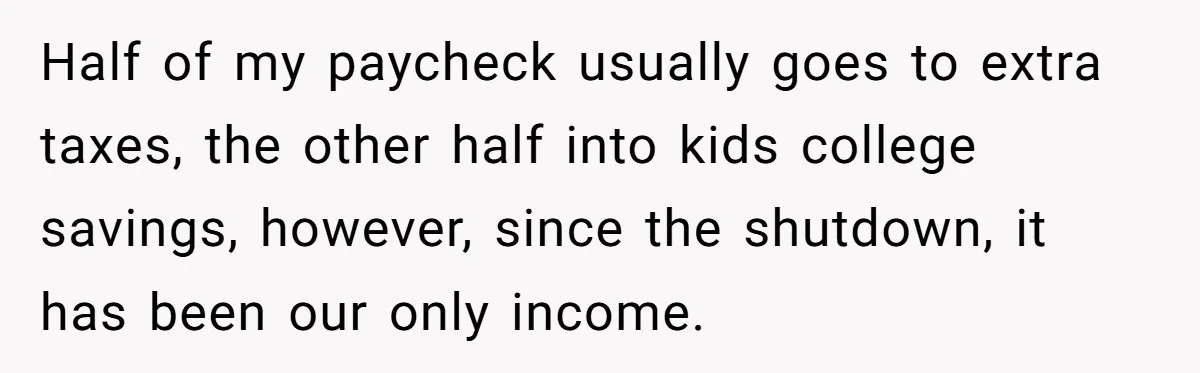 Half of my paycheck usually goes to extra taxes, the other half into kids college savings, however, since the shutdown, it has been our only income.