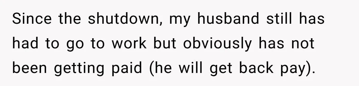 Since the shutdown, my husband still has had to go to work but obviously has not been getting paid (he will get back pay).