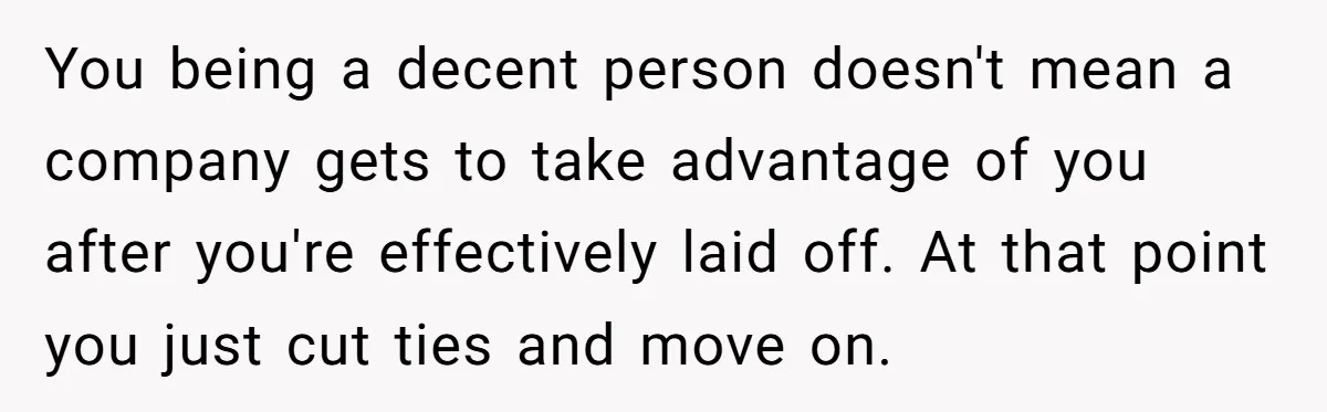 You being a decent person doesn't mean a company gets to take advantage of you after you're effectively laid off. At that point you just cut ties and move on.