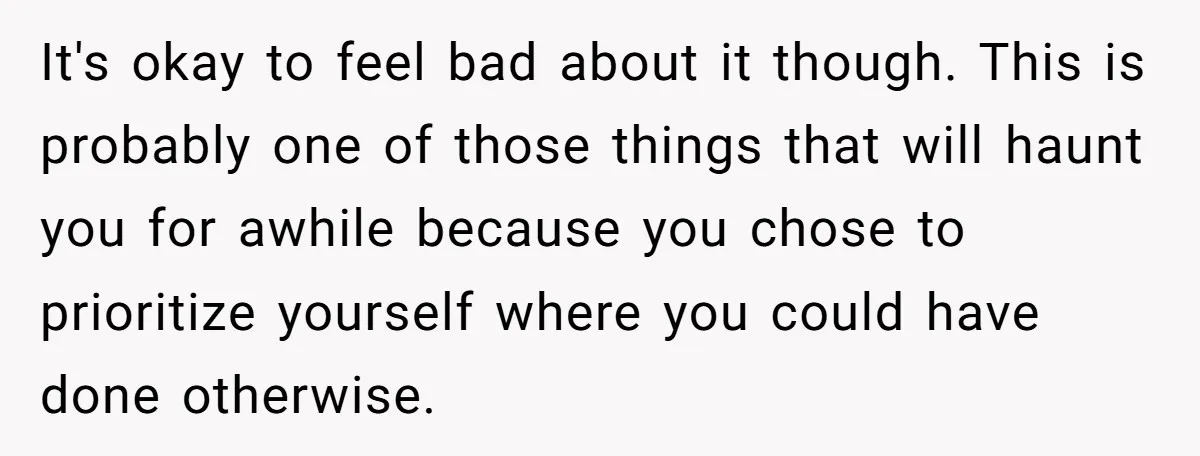 It's okay to feel bad about it though. This is probably one of those things that will haunt you for awhile because you chose to prioritize yourself where you could...