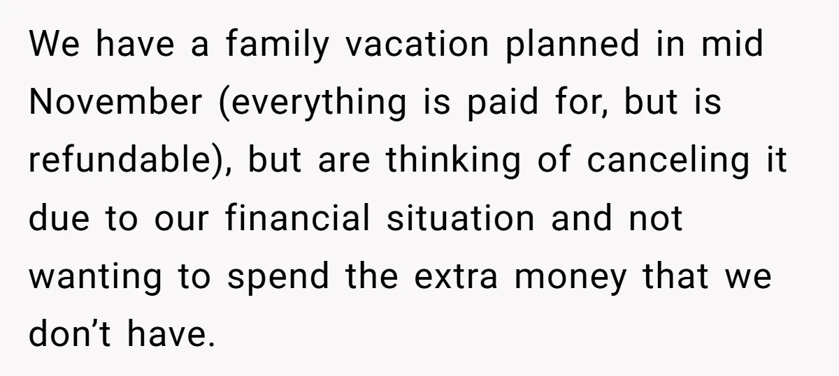 We have a family vacation planned in mid November (everything is paid for, but is refundable), but are thinking of canceling it due to our financial situation and not wanting...