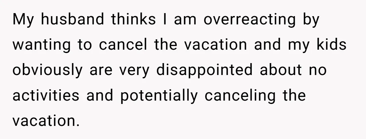 My husband thinks I am overreacting by wanting to cancel the vacation and my kids obviously are very disappointed about no activities and potentially canceling the vacation.