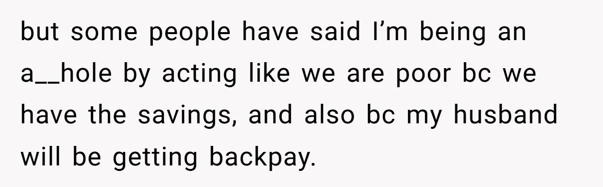 but some people have said I’m being an a__hole by acting like we are poor bc we have the savings, and also bc my husband will be getting backpay.