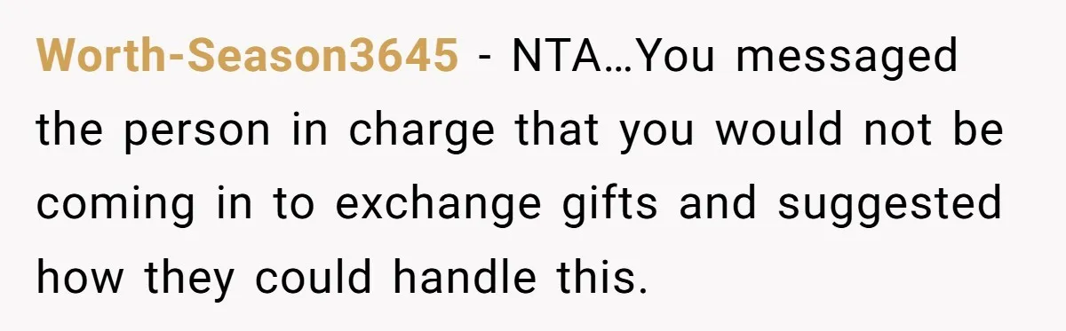 Worth-Season3645 − NTA…You messaged the person in charge that you would not be coming in to exchange gifts and suggested how they could handle this.