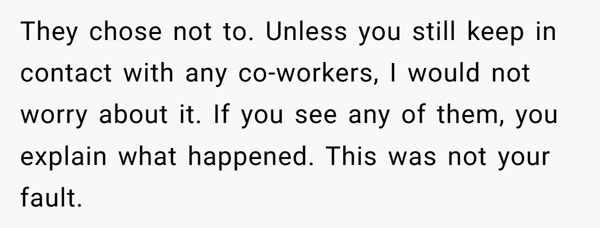 They chose not to. Unless you still keep in contact with any co-workers, I would not worry about it. If you see any of them, you explain what happened. This...