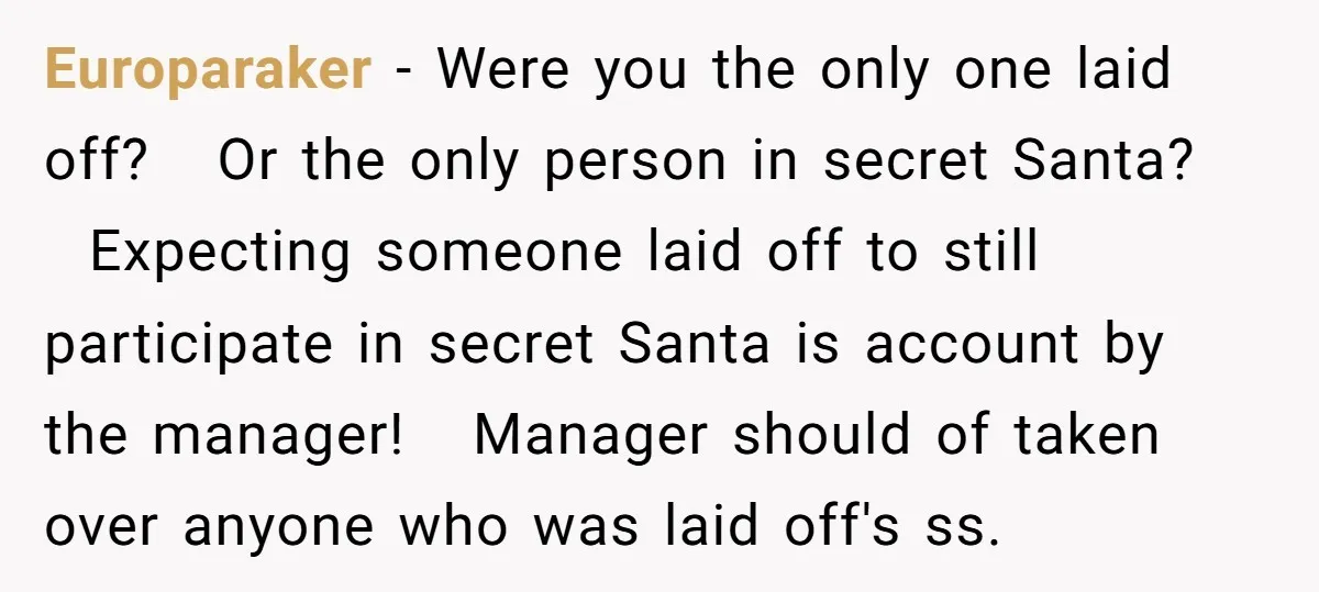 Europaraker − Were you the only one laid off? Or the only person in secret Santa? Expecting someone laid off to still participate in secret Santa is account by the...