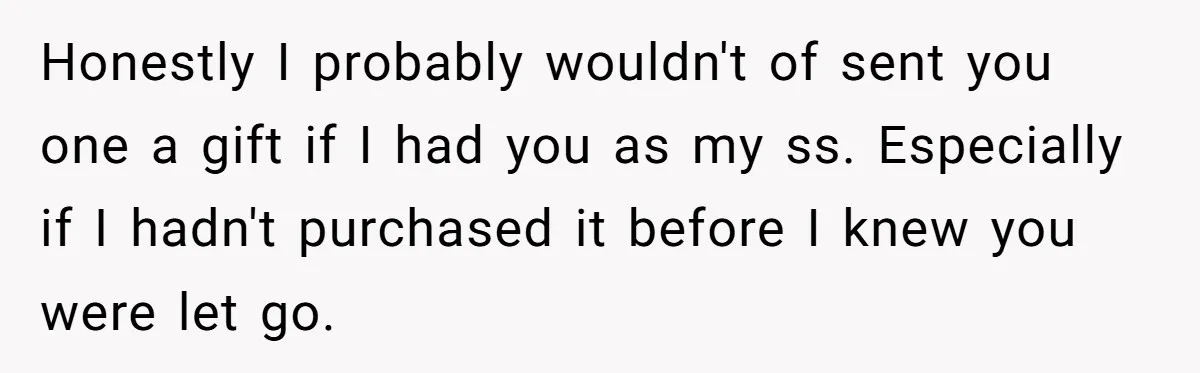 Honestly I probably wouldn't of sent you one a gift if I had you as my ss. Especially if I hadn't purchased it before I knew you were let go.