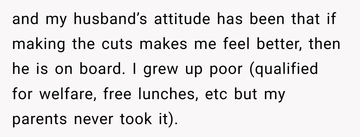 and my husband’s attitude has been that if making the cuts makes me feel better, then he is on board. I grew up poor (qualified for welfare, free lunches, etc...