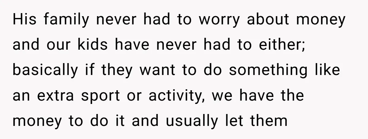His family never had to worry about money and our kids have never had to either; basically if they want to do something like an extra sport or activity, we...