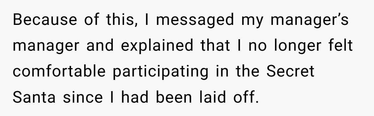 Because of this, I messaged my manager’s manager and explained that I no longer felt comfortable participating in the Secret Santa since I had been laid off.