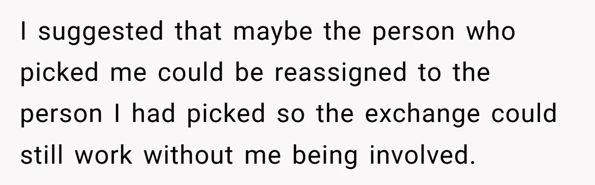 I suggested that maybe the person who picked me could be reassigned to the person I had picked so the exchange could still work without me being involved.