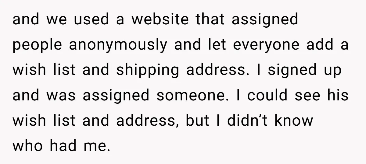 and we used a website that assigned people anonymously and let everyone add a wish list and shipping address. I signed up and was assigned someone. I could see his...