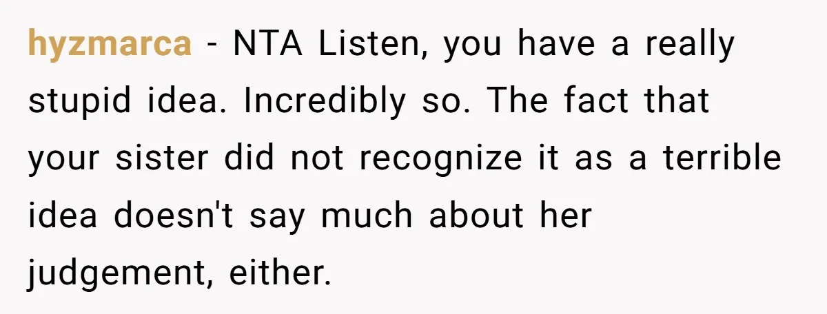 hyzmarca − NTA Listen, you have a really stupid idea. Incredibly so. The fact that your sister did not recognize it as a terrible idea doesn't say much about her...