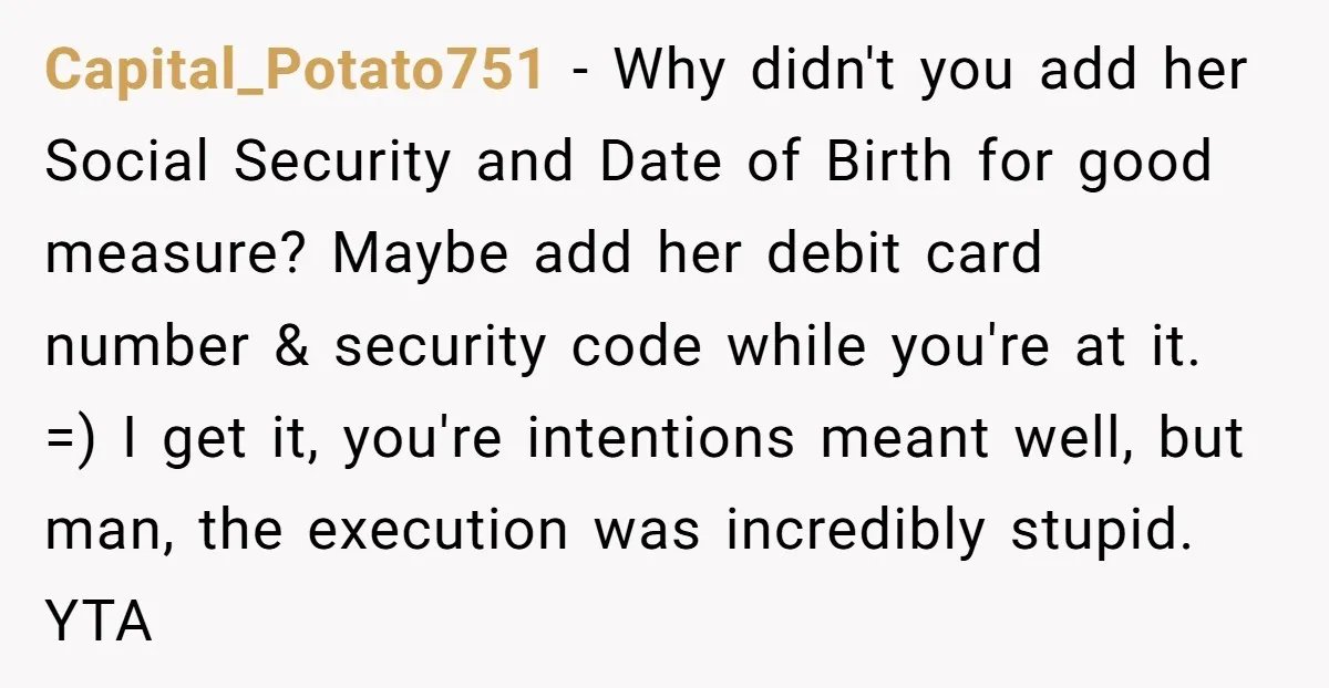 Capital_Potato751 − Why didn't you add her Social Security and Date of Birth for good measure? Maybe add her debit card number & security code while you're at it. =)...