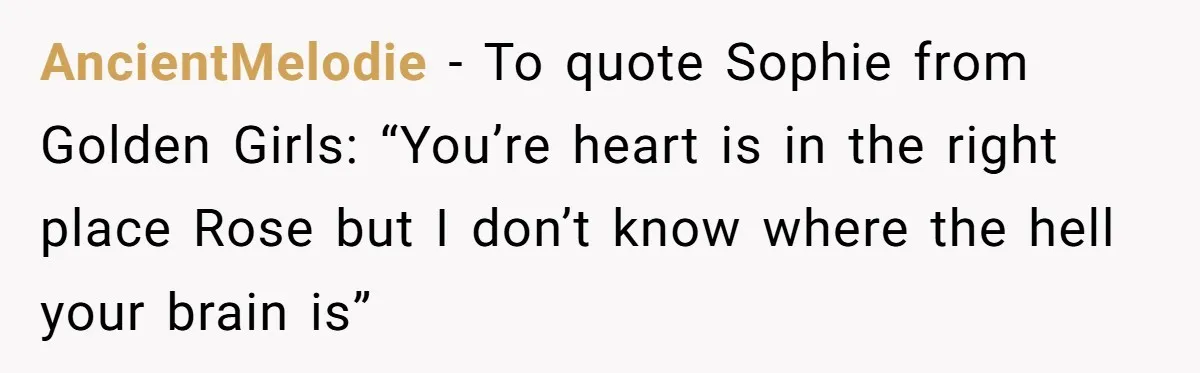 AncientMelodie − To quote Sophie from Golden Girls: “You’re heart is in the right place Rose but I don’t know where the hell your brain is”