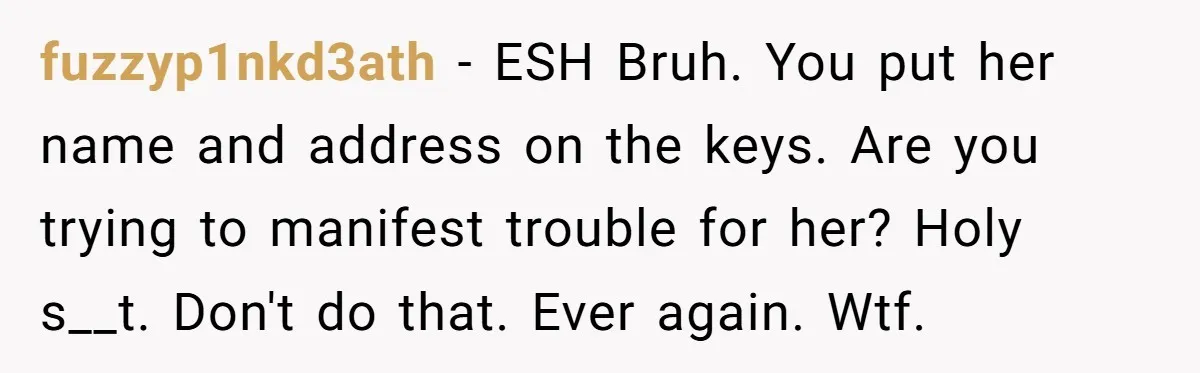 fuzzyp1nkd3ath − ESH Bruh. You put her name and address on the keys. Are you trying to manifest trouble for her? Holy s__t. Don't do that. Ever again. Wtf.