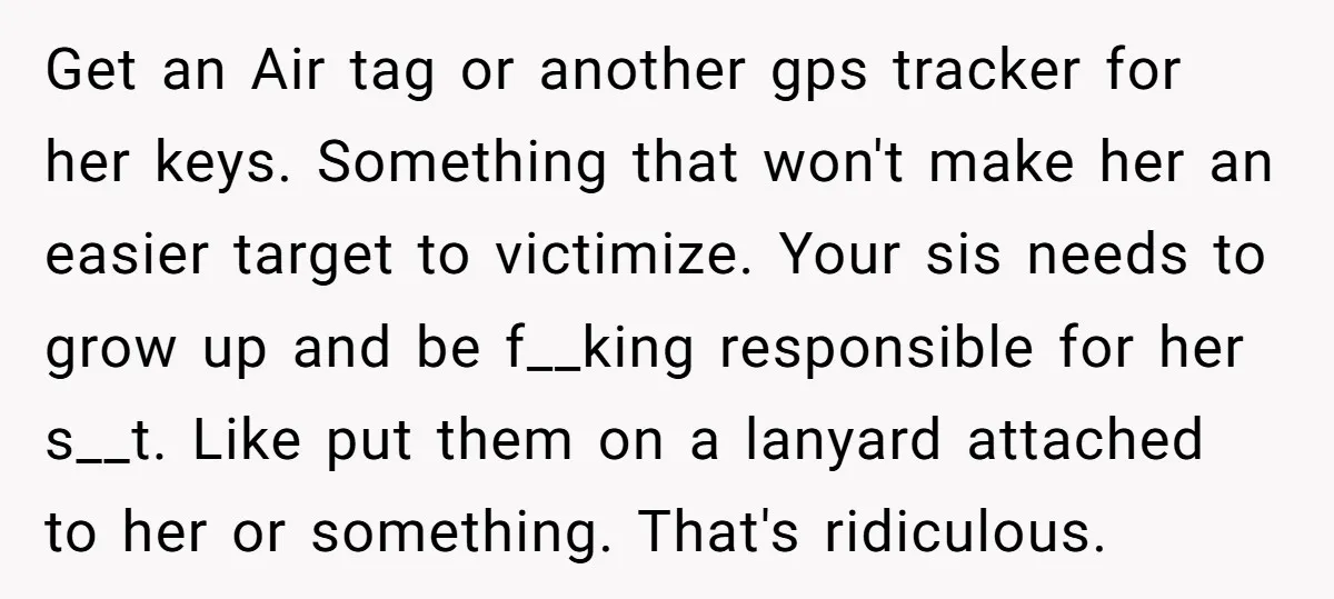 Get an Air tag or another gps tracker for her keys. Something that won't make her an easier target to victimize. Your sis needs to grow up and be f__king...