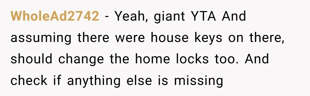 WholeAd2742 − Yeah, giant YTA And assuming there were house keys on there, should change the home locks too. And check if anything else is missing