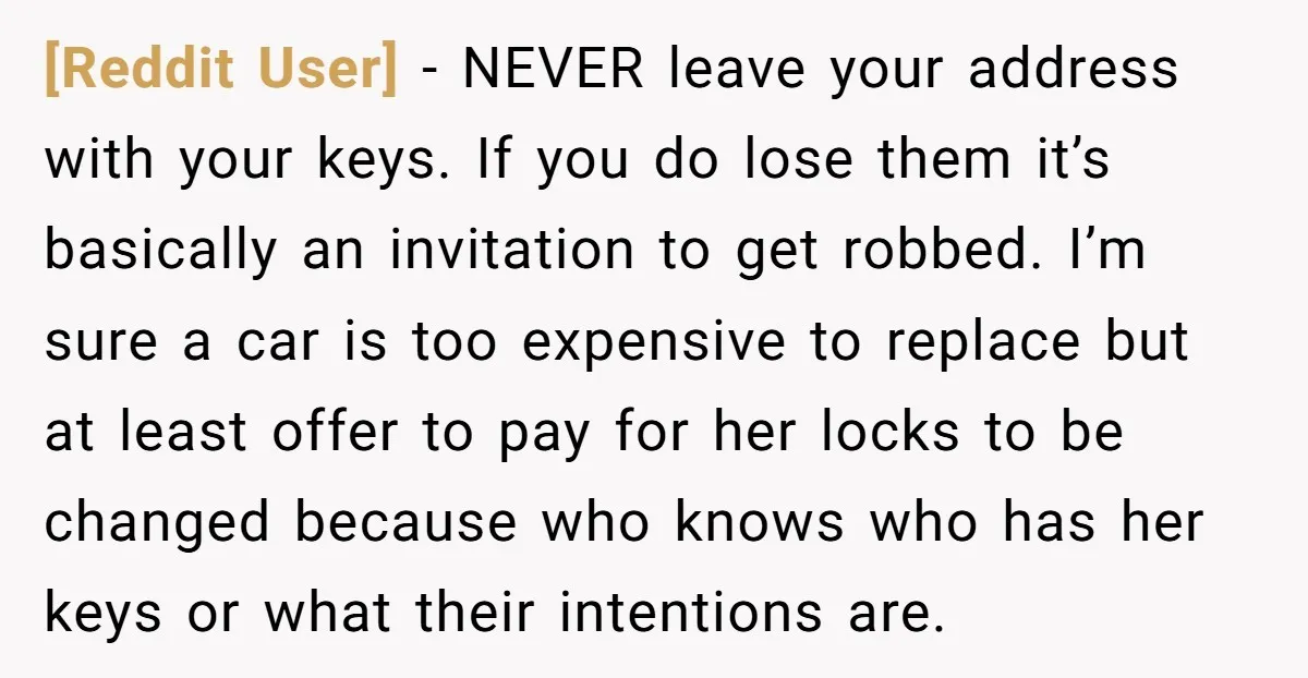 [Reddit User] − NEVER leave your address with your keys. If you do lose them it’s basically an invitation to get robbed. I’m sure a car is too expensive to...