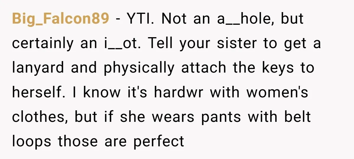Big_Falcon89 − YTI. Not an a__hole, but certainly an i__ot. Tell your sister to get a lanyard and physically attach the keys to herself. I know it's hardwr with women's...